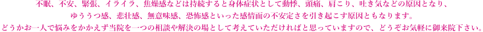 不眠、不安、緊張、イライラ、焦燥感などは持続すると身体症状として動悸、頭痛、肩こり、吐き気などの原因となり、ゆううつ感、悲壮感、無意味感、恐怖感といった感情面の不安定さを引き起こす原因ともなります。どうかお一人で悩みをかかえず当院を一つの相談や解決の場として考えていただければと思っていますので、どうぞお気軽に御来院下さい。